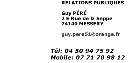 RELATIONS PUBLIQUES  Guy PÉRÉ  2 E Rue de la Seppe 74140 MESSERY  guy.pere51@orange.fr   Tél: 04 50 94 75 92 Mobile: 07 71 70 98 12